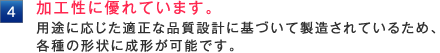 加工性に優れています。 用途に応じた適正な品質設計に基づいて製造されているため、 各種の形状に成形が可能です。