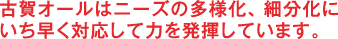 古賀オールはニーズの多様化、細分化に いち早く対応して力を発揮しています。